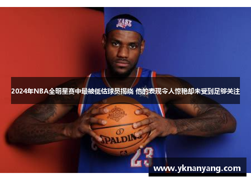 2024年NBA全明星赛中最被低估球员揭晓 他的表现令人惊艳却未受到足够关注